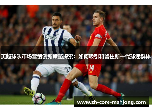 英超球队市场营销创新策略探索:如何吸引和留住新一代球迷群体 英超球队市场营销创新策略探索:如何吸引和留住新一代球迷群体