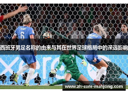 西班牙男足名称的由来与其在世界足球格局中的深远影响 西班牙男足名称的由来与其在世界足球格局中的深远影响