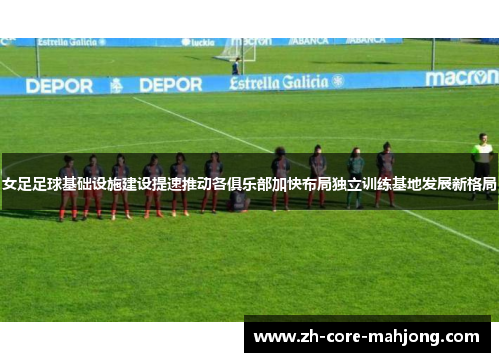 女足足球基础设施建设提速推动各俱乐部加快布局独立训练基地发展新格局