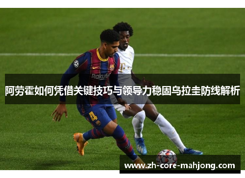 阿劳霍如何凭借关键技巧与领导力稳固乌拉圭防线解析
