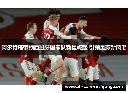 阿尔特塔带领西班牙国家队新星崛起 引领足球新风潮 阿尔特塔带领西班牙国家队新星崛起 引领足球新风潮